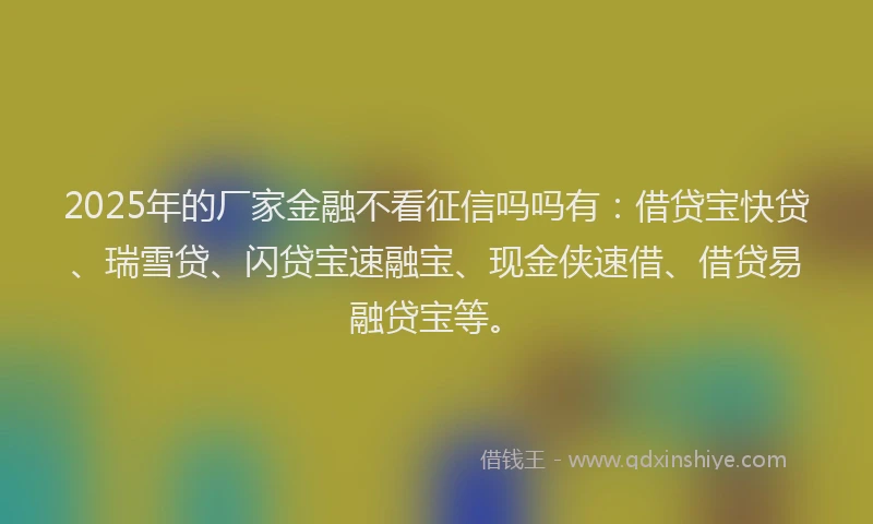 2025年的厂家金融不看征信吗吗有：借贷宝快贷、瑞雪贷、闪贷宝速融宝、现金侠速借、借贷易融贷宝等。