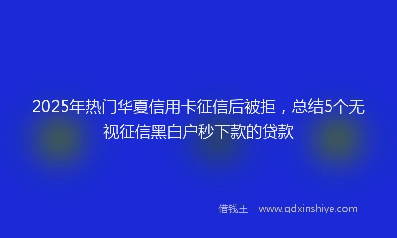 2025年热门华夏信用卡征信后被拒，总结5个无视征信黑白户秒下款的贷款