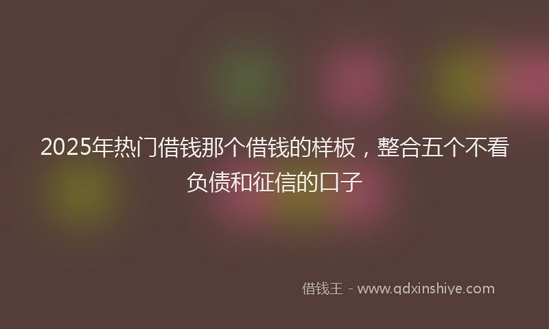 2025年热门借钱那个借钱的样板，整合五个不看负债和征信的口子
