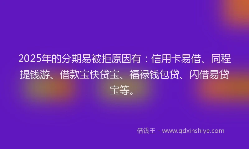 2025年的分期易被拒原因有：信用卡易借、同程提钱游、借款宝快贷宝、福禄钱包贷、闪借易贷宝等。