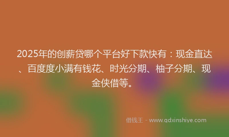 2025年的创薪贷哪个平台好下款快有：现金直达、百度度小满有钱花、时光分期、柚子分期、现金侠借等。
