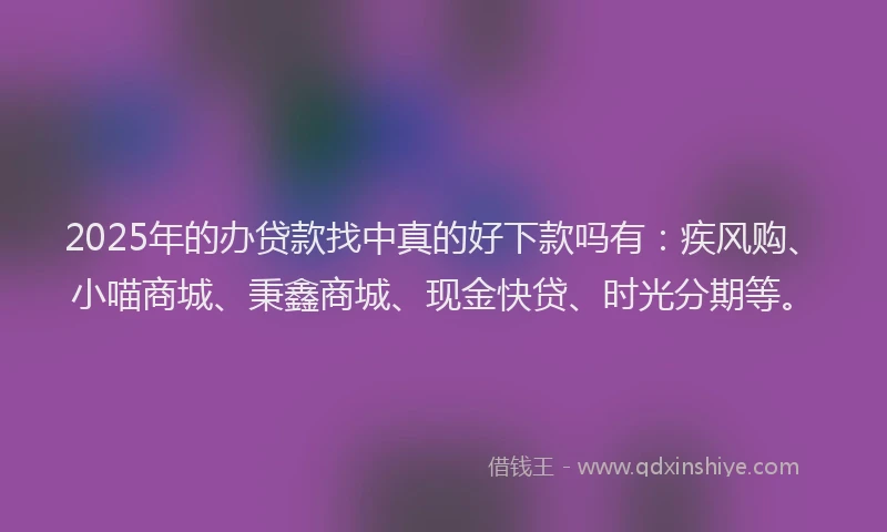 2025年的办贷款找中真的好下款吗有：疾风购、小喵商城、秉鑫商城、现金快贷、时光分期等。