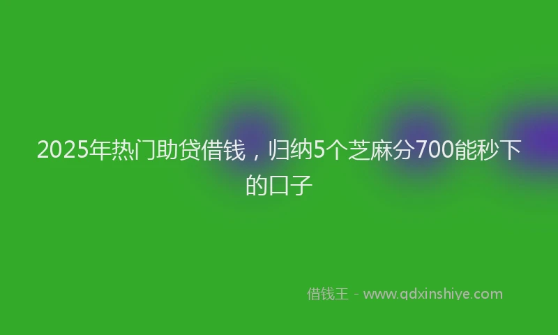 2025年热门助贷借钱，归纳5个芝麻分700能秒下的口子