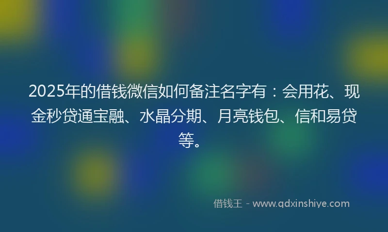2025年的借钱微信如何备注名字有：会用花、现金秒贷通宝融、水晶分期、月亮钱包、信和易贷等。