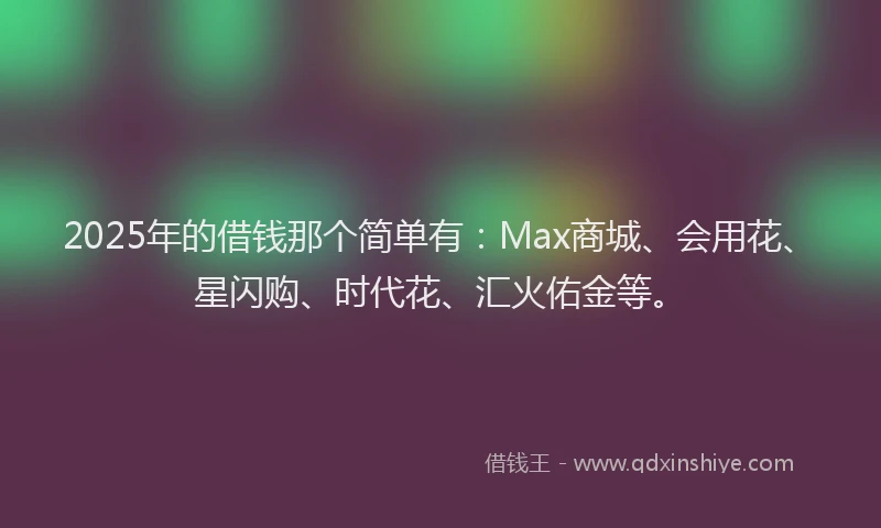 2025年的借钱那个简单有：Max商城、会用花、星闪购、时代花、汇火佑金等。