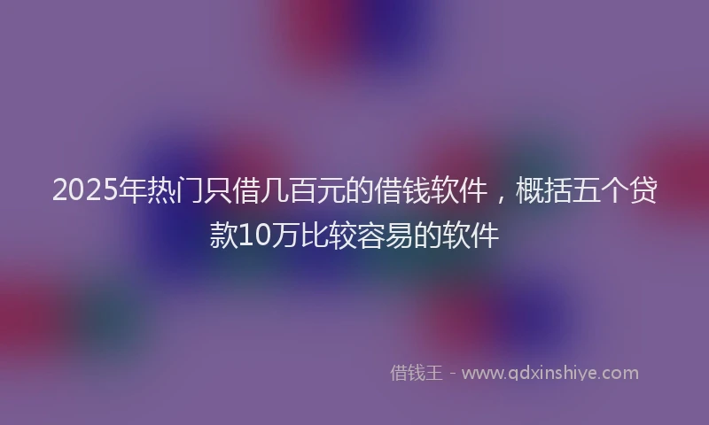 2025年热门只借几百元的借钱软件，概括五个贷款10万比较容易的软件