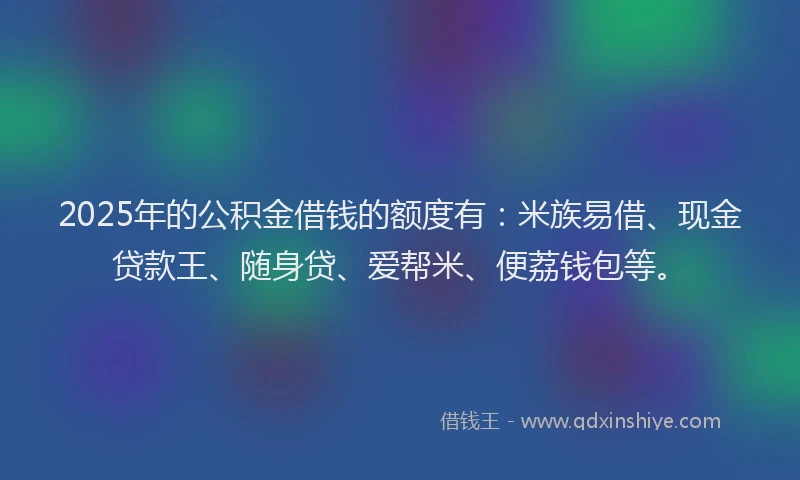 2025年的公积金借钱的额度有：米族易借、现金贷款王、随身贷、爱帮米、便荔钱包等。