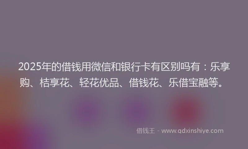 2025年的借钱用微信和银行卡有区别吗有：乐享购、桔享花、轻花优品、借钱花、乐借宝融等。