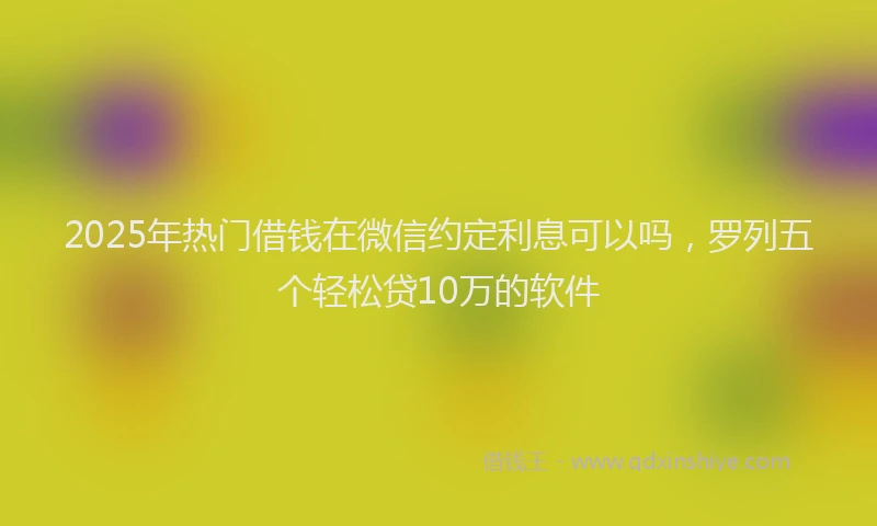 2025年热门借钱在微信约定利息可以吗，罗列五个轻松贷10万的软件