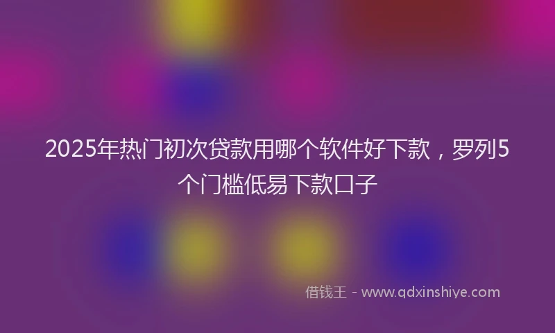 2025年热门初次贷款用哪个软件好下款，罗列5个门槛低易下款口子