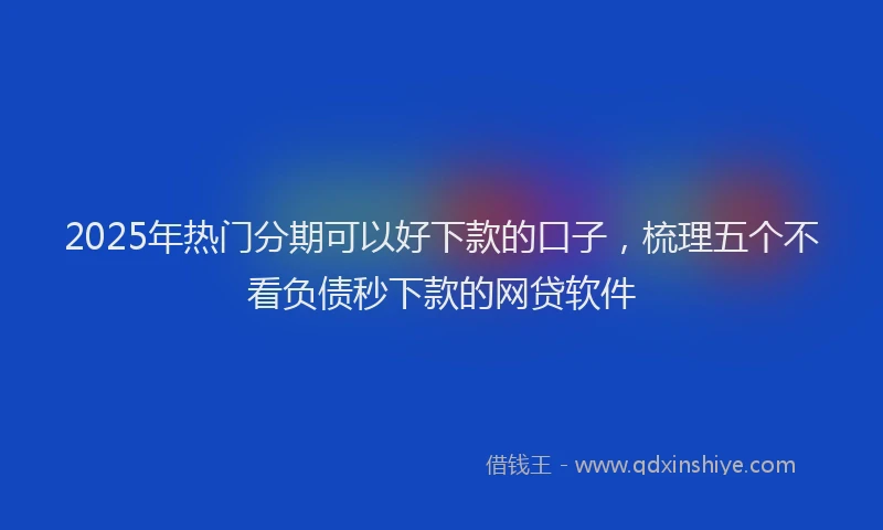 2025年热门分期可以好下款的口子，梳理五个不看负债秒下款的网贷软件