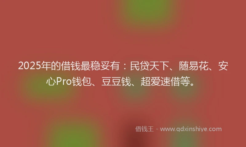 2025年的借钱最稳妥有：民贷天下、随易花、安心Pro钱包、豆豆钱、超爱速借等。