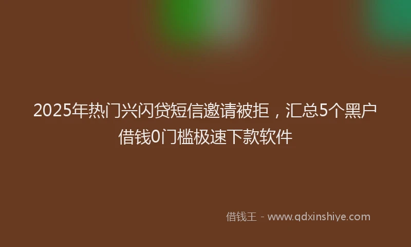 2025年热门兴闪贷短信邀请被拒，汇总5个黑户借钱0门槛极速下款软件