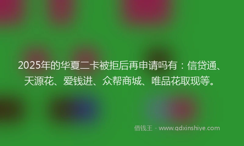 2025年的华夏二卡被拒后再申请吗有：信贷通、天源花、爱钱进、众帮商城、唯品花取现等。