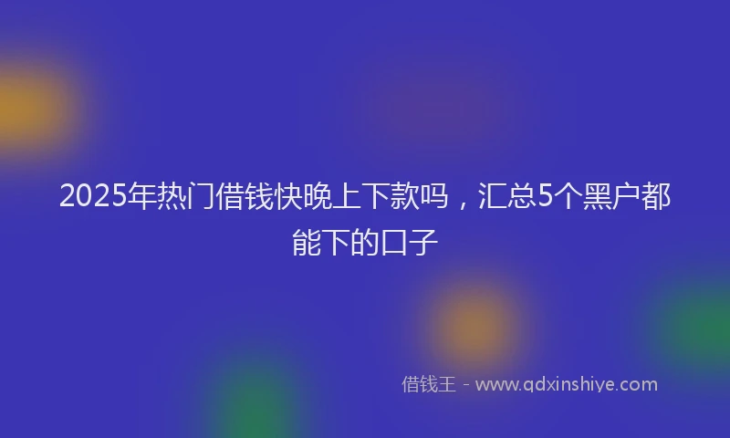 2025年热门借钱快晚上下款吗，汇总5个黑户都能下的口子