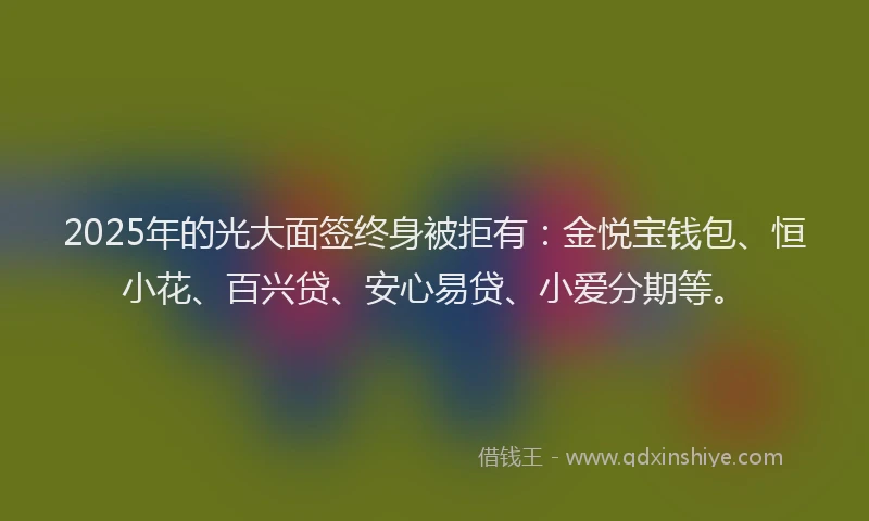 2025年的光大面签终身被拒有：金悦宝钱包、恒小花、百兴贷、安心易贷、小爱分期等。