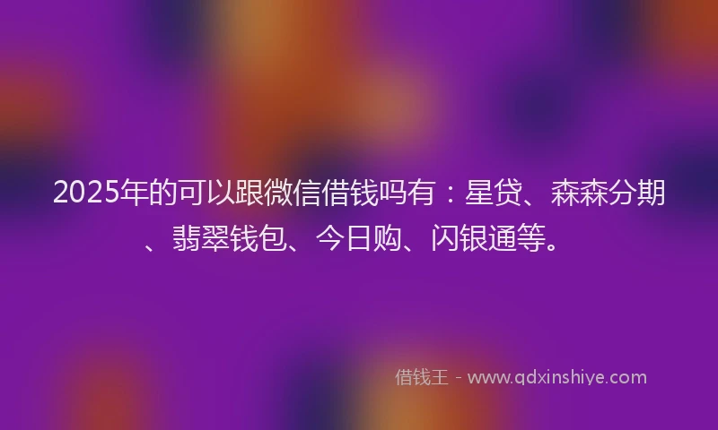 2025年的可以跟微信借钱吗有：星贷、森森分期、翡翠钱包、今日购、闪银通等。