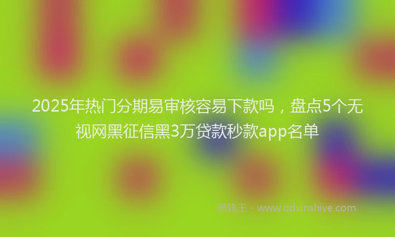 2025年热门分期易审核容易下款吗，盘点5个无视网黑征信黑3万贷款秒款app名单