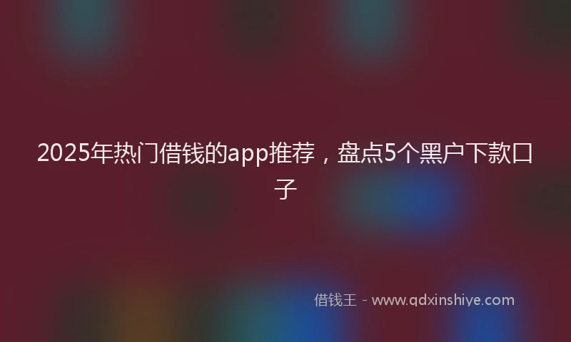 2025年热门借钱的app推荐，盘点5个黑户下款口子