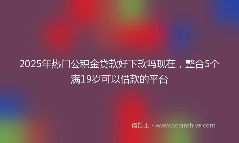 2025年热门公积金贷款好下款吗现在，整合5个满19岁可以借款的平台