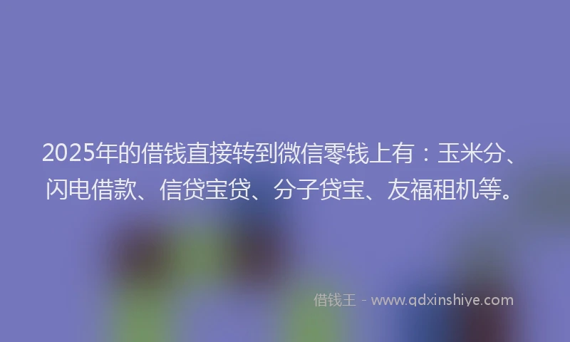 2025年的借钱直接转到微信零钱上有：玉米分、闪电借款、信贷宝贷、分子贷宝、友福租机等。