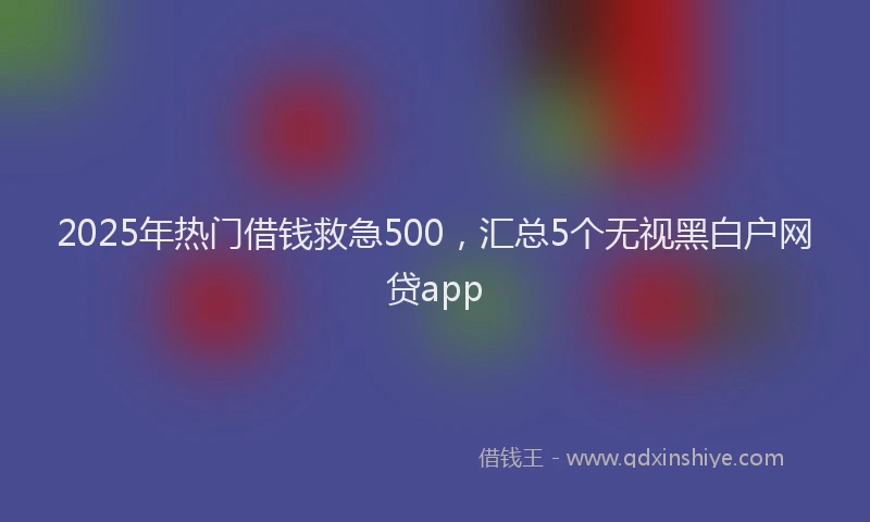 2025年热门借钱救急500，汇总5个无视黑白户网贷app