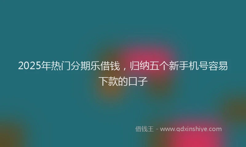 2025年热门分期乐借钱，归纳五个新手机号容易下款的口子