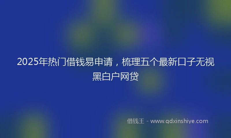 2025年热门借钱易申请，梳理五个最新口子无视黑白户网贷