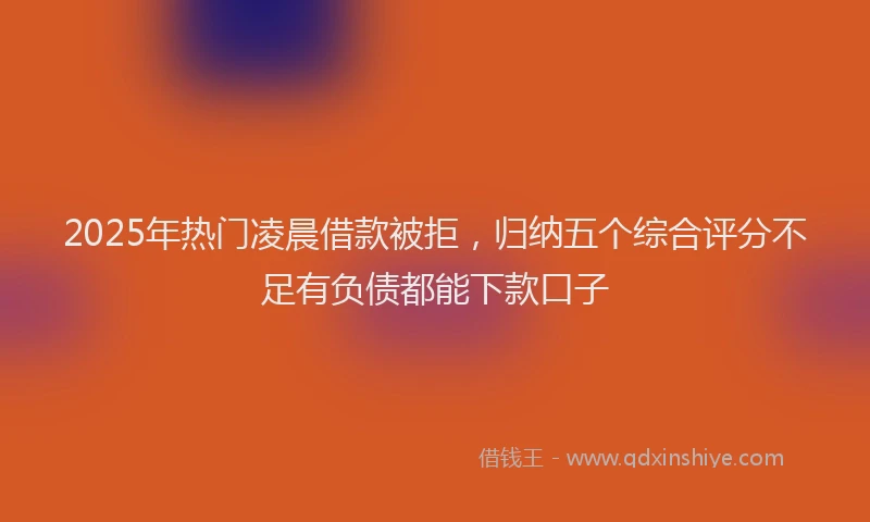 2025年热门凌晨借款被拒，归纳五个综合评分不足有负债都能下款口子