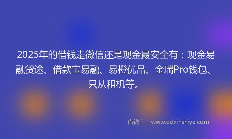 2025年的借钱走微信还是现金最安全有：现金易融贷途、借款宝易融、易橙优品、金瑞Pro钱包、只从租机等。