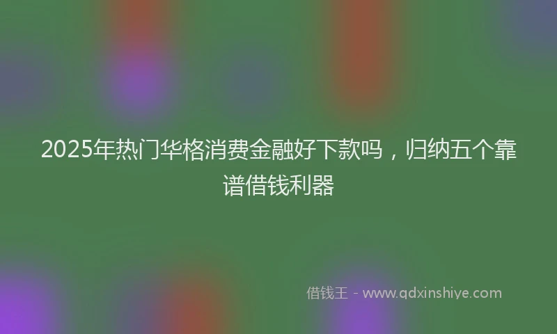 2025年热门华格消费金融好下款吗，归纳五个靠谱借钱利器