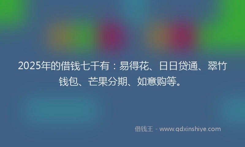 2025年的借钱七千有：易得花、日日贷通、翠竹钱包、芒果分期、如意购等。