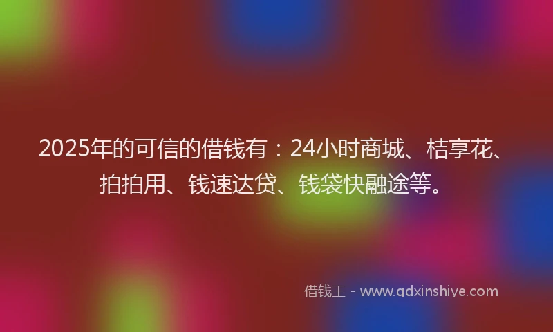 2025年的可信的借钱有：24小时商城、桔享花、拍拍用、钱速达贷、钱袋快融途等。