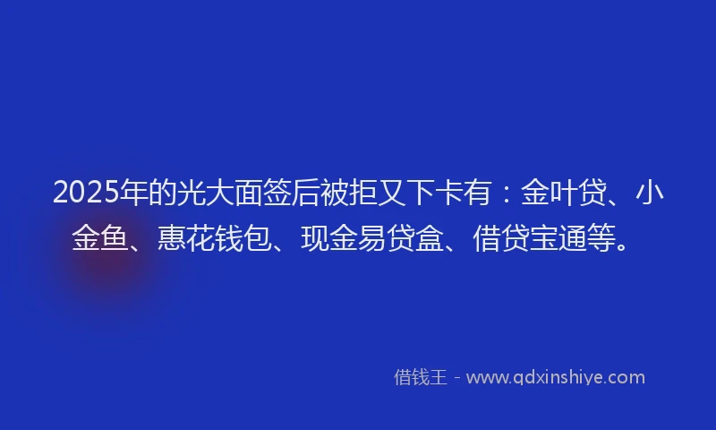 2025年的光大面签后被拒又下卡有：金叶贷、小金鱼、惠花钱包、现金易贷盒、借贷宝通等。