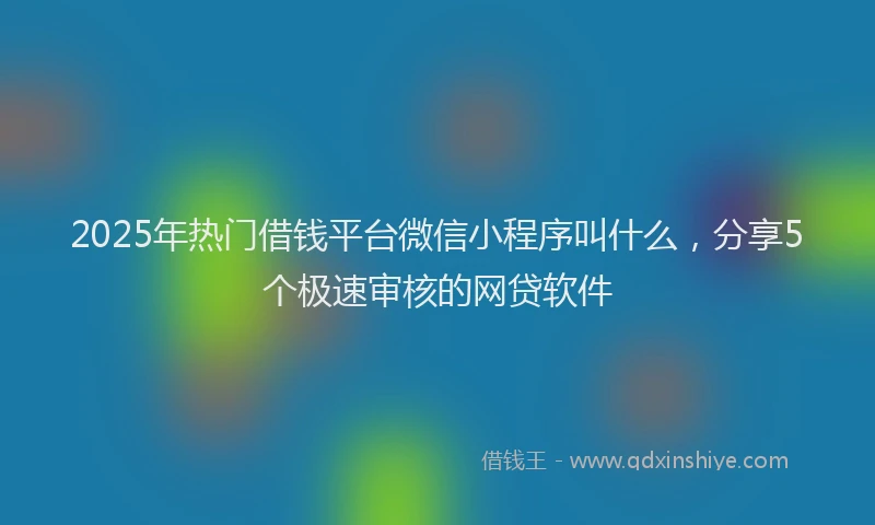 2025年热门借钱平台微信小程序叫什么，分享5个极速审核的网贷软件