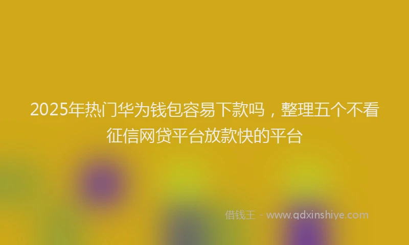 2025年热门华为钱包容易下款吗，整理五个不看征信网贷平台放款快的平台