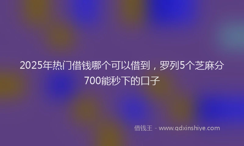 2025年热门借钱哪个可以借到，罗列5个芝麻分700能秒下的口子