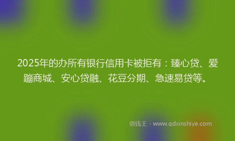 2025年的办所有银行信用卡被拒有：臻心贷、爱蹦商城、安心贷融、花豆分期、急速易贷等。