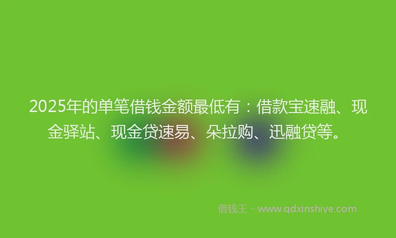 2025年的单笔借钱金额最低有：借款宝速融、现金驿站、现金贷速易、朵拉购、迅融贷等。