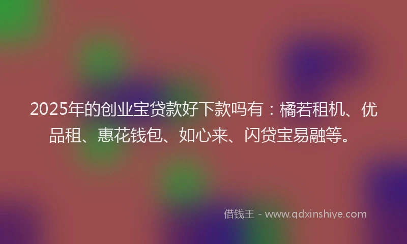 2025年的创业宝贷款好下款吗有：橘若租机、优品租、惠花钱包、如心来、闪贷宝易融等。