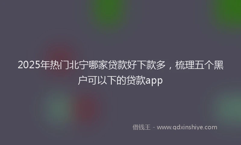 2025年热门北宁哪家贷款好下款多，梳理五个黑户可以下的贷款app