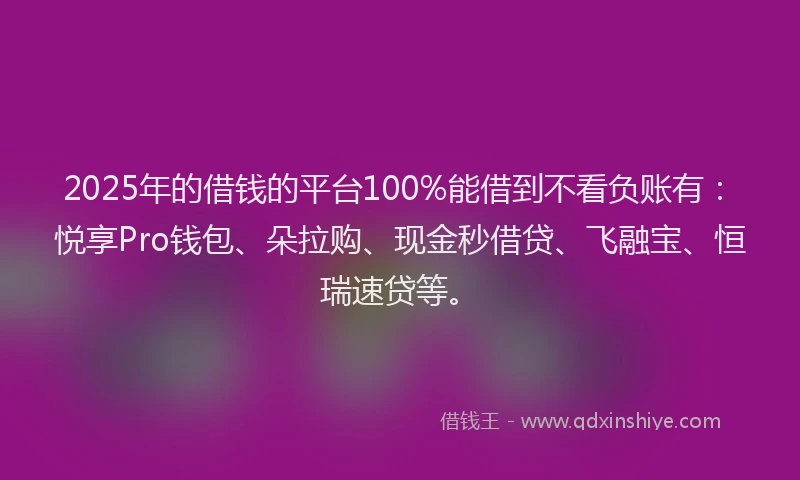 2025年的借钱的平台100%能借到不看负账有：悦享Pro钱包、朵拉购、现金秒借贷、飞融宝、恒瑞速贷等。