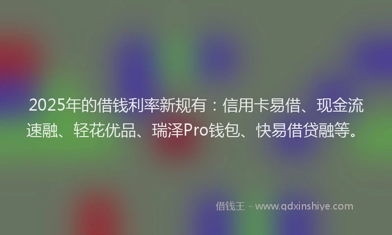 2025年的借钱利率新规有：信用卡易借、现金流速融、轻花优品、瑞泽Pro钱包、快易借贷融等。