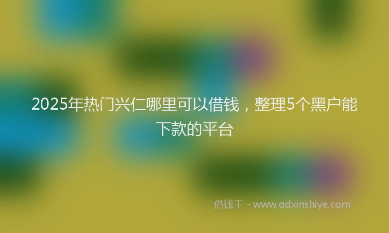 2025年热门兴仁哪里可以借钱，整理5个黑户能下款的平台