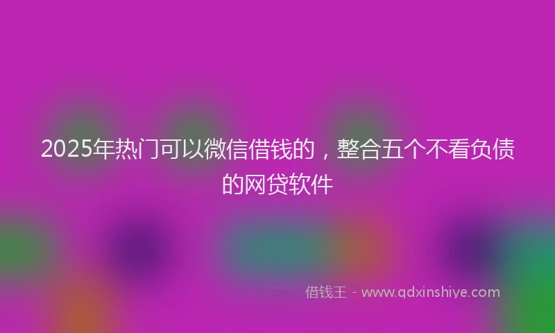 2025年热门可以微信借钱的，整合五个不看负债的网贷软件