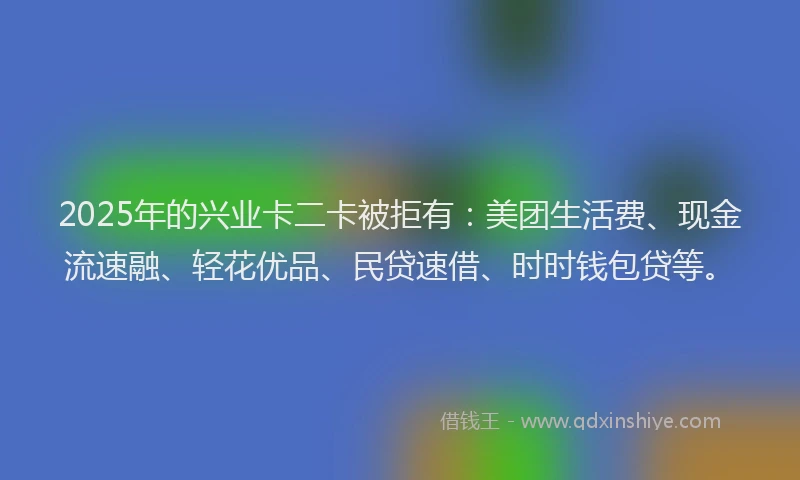 2025年的兴业卡二卡被拒有：美团生活费、现金流速融、轻花优品、民贷速借、时时钱包贷等。