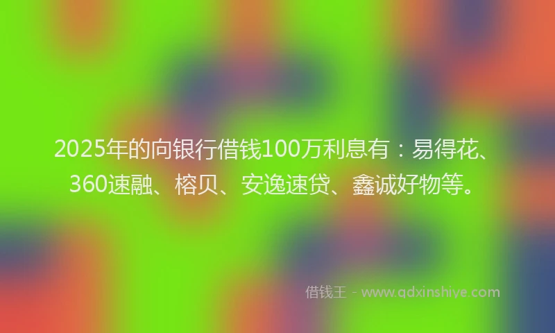 2025年的向银行借钱100万利息有：易得花、360速融、榕贝、安逸速贷、鑫诚好物等。