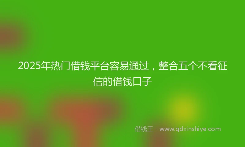2025年热门借钱平台容易通过，整合五个不看征信的借钱口子