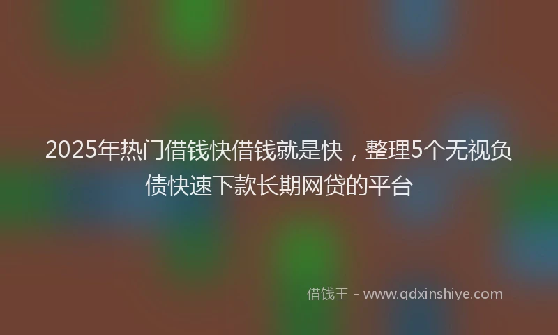2025年热门借钱快借钱就是快，整理5个无视负债快速下款长期网贷的平台