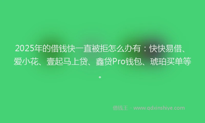 2025年的借钱快一直被拒怎么办有：快快易借、爱小花、壹起马上贷、鑫贷Pro钱包、琥珀买单等。